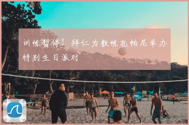 训练暂停!拜仁为教练孔帕尼举办特别生日派对