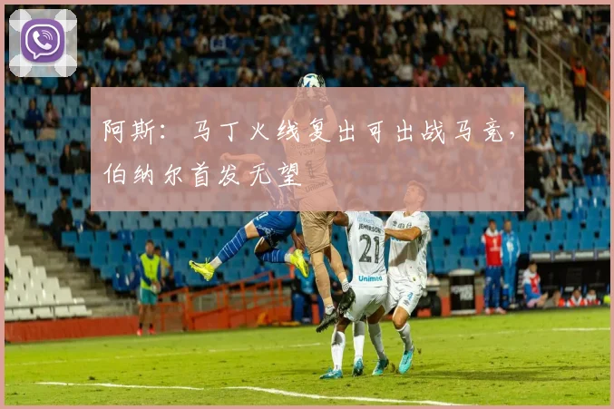 阿斯：马丁火线复出可出战马竞，伯纳尔首发无望