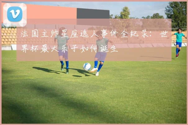 法国主帅星座选人事件全纪录：世界杯最大乐子如何诞生