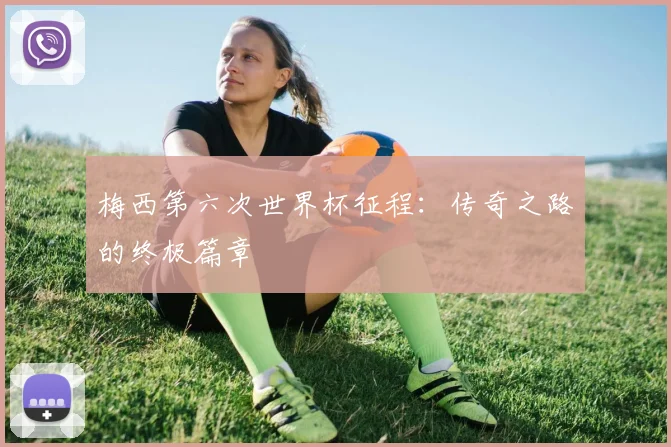 梅西第六次世界杯征程:传奇之路的终极篇章