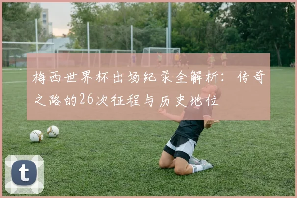 梅西世界杯出场纪录全解析：传奇之路的26次征程与历史地位