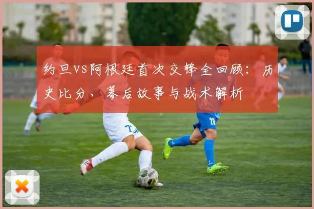 约旦vs阿根廷首次交锋全回顾：历史比分、幕后故事与战术解析