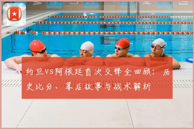 约旦vs阿根廷首次交锋全回顾:历史比分、幕后故事与战术解析