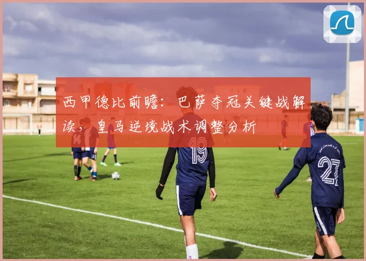 西甲德比前瞻：巴萨夺冠关键战解读，皇马逆境战术调整分析