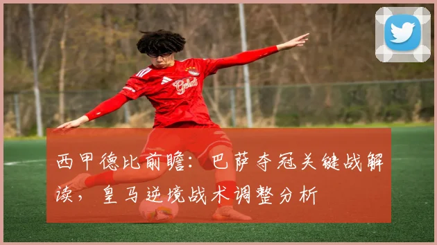 西甲德比前瞻：巴萨夺冠关键战解读，皇马逆境战术调整分析